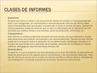  Expositivo:
Es aquel que narra un hecho o una secuencia de hechos sin análisis ni interpretaciones del
autor y por consiguiente, sin conclusiones ni recomendaciones. Este tipo de informe debe
incluir antecedentes para que ayuden a comprender el hecho o hechos narrados.  Ejemplo de
informe expositivo puede ser aquel en que se narre lo relacionado con la realización de una
actividad que implique visitas a una empresa, centro de producción, entrevistas, etc.
 Interpretativo:
Este informe no contiene solamente narración de unos hechos, sino que interpreta y analiza
esas situaciones para obtener conclusiones y dar recomendaciones.  Ejemplo de este informe
puede ser la evaluación sobre la aplicación de una determinada metodología utilizada en el
proceso del aprendizaje como aplicación de encuestas, desarrollo de actividades en equipo,
prácticas  pedagógicas, experiencias físicas directas, etc.
 Demostrativo:
Es aquel en el cual se presenta una tesis planteada por el autor del informe, la descripción de
todos los pasos que se han seguido para su demostración y las conclusiones obtenidas.  Este
tipo de informe se conoce con el nombre de informe científico o informe técnico, resultado de
una investigación o consultas exhaustivas de hechos, fenómenos o actuaciones.
 