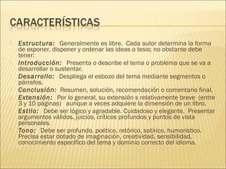  Estructura:  Generalmente es libre.  Cada autor determina la forma
de exponer, disponer y ordenar las ideas o tesis; no obstante debe
tener:
 Introducción:  Presenta o describe el tema o problema que se va a
desarrollar o sustentar.
 Desarrollo:  Despliega el esbozo del tema mediante segmentos o
párrafos.
 Conclusión:  Resumen, solución, recomendación o comentario final.
 Extensión:  Por lo general, su extensión s relativamente breve  (entre
3 y 10 páginas)   aunque a veces adquiere la dimensión de un libro.
 Estilo:  Debe ser lógico y agradable. Cuidadoso y elegante.  Presentar
argumentos válidos, juicios, críticos profundos y puntos de vista
personales.
 Tono:  Debe ser profundo, poético, retórico, satírico, humorístico. 
Precisa estar dotado de imaginación, creatividad, sensibilidad,
conocimiento específico del tema y dominio correcto del idioma. 
 