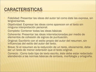  Fidelidad: Presentar las ideas del autor tal como éste las expresa, sin
tergiversarlas.
 Objetividad: Expresar las ideas como aparecen en el texto sin
ninguna interpretación personal.
 Completo: Contener todas las ideas básicas
 Coherente: Presentar las ideas interrelacionadas por medio de
elementos de cohesión de signos de puntuación.
 Original: Escribirlo con el estilo propio del autor del resumen, sin
influencias del estilo del autor del texto.
 Breve; Si el resumen es la reducción de un texto, obviamente, debe
ser un texto de menor extensión que el texto original.
 Correcto : Como todo tipo de texto escrito, éste debe estar redactado
atendiendo a las normas básicas de sintaxis, morfología y ortografía.
 