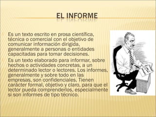  Es un texto escrito en prosa científica,
técnica o comercial con el objetivo de
comunicar información dirigida,
generalmente a personas o entidades
capacitadas para tomar decisiones.
 Es un texto elaborado para informar, sobre
hechos o actividades concretas, a un
determinado lector o lectores. Los informes,
generalmente y sobre todo en las
empresas, son confidenciales. Tienen
carácter formal, objetivo y claro, para que el
lector pueda comprenderlos, especialmente
si son informes de tipo técnico.
 