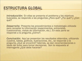  Introducción: En ellas se presenta el problema y los objetivos
buscados, se responde a las preguntas ¿Para qué? ¿Por qué? y ¿Con
qué?
 Desarrollo: Presenta los procedimientos o metodología utilizada
para recopilar la información (experimentos, entrevistas,
cuestionarios, visitas de información, etc.). En esta parte se
responde a la pregunta ¿Cómo?.
 Conclusión: Aquí se presentan los resultados obtenidos, utilizando
cuadros, tablas, gráficos, ilustraciones, etc., se responde a la
pregunta ¿Qué se encontró? Además, se dan recomendaciones o
ideas del autor para tomar decisiones.  Son la respuesta al
interrogante ¿Qué debe hacerse?
 