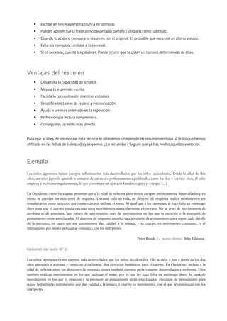 Escribe en tercera persona (nunca en primera).
         Puedes aprovechar la frase principal de cada párrafo y utilizarla como subtítulo.
         Cuando lo acabes, compara tu resumen con el original. Es probable que necesite un último vistazo.
         Evita los ejemplos. Limítate a lo esencial.
         Si es neceario, cuenta las palabras. Puede ocurrir que te pidan un número determinado de ellas.




Ventajas del resumen
         Desarrolla la capacidad de síntesis.
         Mejora tu expresión escrita.
         Facilita la concentración mientras estudias.
         Simplifica las tareas de repaso y memorización.
         Ayuda a ser más ordenado en la exposición.
         Perfecciona la lectura comprensiva.
         Conseguirás un estilo más directo.


Para que acabes de interiorizar esta técnica te ofrecemos un ejemplo de resumen en base al texto que hemos
utilizado en las fichas de subrayado y esquema. ¿Lo recuerdas? Seguro que ya has hecho aquellos ejercicios.



Ejemplo
Los niños japoneses tienen cuerpos infinitamente más desarrollados que los niños occidentales. Desde la edad de dos
años, un niño japonés aprende a sentarse de un modo perfectamente equilibrado; entre los dos y los tres años, el niño
empieza a inclinarse regularmente, lo que constituye un ejercicio fantástico para el cuerpo. (…)


En Occidente, entre las escasas personas que a la edad de ochenta años tienen cuerpos perfectamente desarrollados y en
forma se cuentan los directores de orquesta. Durante toda su vida, un director de orquesta realiza movimientos sin
considerarlos como ejercicio, que comienzan por inclinar el torso. Al igual que a los japoneses, le hace falta un estómago
duro para que el cuerpo pueda ejecutar unos movimientos particularmente expresivos. No se trata de movimientos de
acróbata ni de gimnasta, que parten de una tensión, sino de movimientos en los que la emoción y la precisión de
pensamiento están entrelazadas. El director de orquesta necesita esta precisión de pensamiento para seguir cada detalle
de la partitura, en tanto que sus sentimientos dan calidad a la música, y su cuerpo, en movimiento constante, es el
instrumento por medio del cual se comunica con los intérpretes.


                                                                           Peter Brook. La puerta abierta. Alba Editorial.


Resumen del texto N° 2:
                      :

Los niños japoneses tienen cuerpos más desarrollados que los niños occidentales. Ello se debe a que a partir de los dos
años aprenden a sentarse y empiezan a inclinarse, dos ejercicios fantásticos para el cuerpo. En Occidente, incluso a la
edad de ochenta años, los directores de orquesta tienen también cuerpos perfectamente desarrollados y en forma. Ellos
también realizan movimientos en los que inclinan el torso, por lo que les hace falta un estómago duro. Se trata de
movimientos en los que la emoción y la precisión de pensamiento están entrelazadas: precisión de pensamiento para
seguir la partitura; sentimientos que dan calidad a la música, y cuerpo en movimiento, con el que se comunican con los
intérpretes.
 