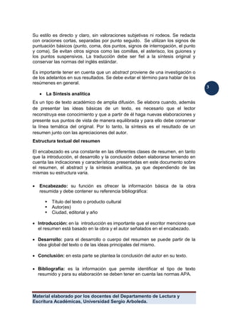 Material elaborado por los docentes del Departamento de Lectura y
Escritura Académicas, Universidad Sergio Arboleda.
3
3
Su estilo es directo y claro, sin valoraciones subjetivas ni rodeos. Se redacta
con oraciones cortas, separadas por punto seguido. Se utilizan los signos de
puntuación básicos (punto, coma, dos puntos, signos de interrogación, el punto
y coma). Se evitan otros signos como las comillas, el asterisco, los guiones y
los puntos suspensivos. La traducción debe ser fiel a la síntesis original y
conservar las normas del inglés estándar.
Es importante tener en cuenta que un abstract proviene de una investigación o
de los adelantos en sus resultados. Se debe evitar el término para hablar de los
resúmenes en general.
 La Síntesis analítica
Es un tipo de texto académico de amplia difusión. Se elabora cuando, además
de presentar las ideas básicas de un texto, es necesario que el lector
reconstruya ese conocimiento y que a partir de él haga nuevas elaboraciones y
presente sus puntos de vista de manera equilibrada y para ello debe conservar
la línea temática del original. Por lo tanto, la síntesis es el resultado de un
resumen junto con las apreciaciones del autor.
Estructura textual del resumen
El encabezado es una constante en las diferentes clases de resumen, en tanto
que la introducción, el desarrollo y la conclusión deben elaborarse teniendo en
cuenta las indicaciones y características presentadas en este documento sobre
el resumen, el abstract y la síntesis analítica, ya que dependiendo de las
mismas su estructura varia.
 Encabezado: su función es ofrecer la información básica de la obra
resumida y debe contener su referencia bibliográfica:
 Título del texto o producto cultural
 Autor(es)
 Ciudad, editorial y año
 Introducción: en la introducción es importante que el escritor mencione que
el resumen está basado en la obra y el autor señalados en el encabezado.
 Desarrollo: para el desarrollo o cuerpo del resumen se puede partir de la
idea global del texto o de las ideas principales del mismo.
 Conclusión: en esta parte se plantea la conclusión del autor en su texto.
 Bibliografía: es la información que permite identificar el tipo de texto
resumido y para su elaboración se deben tener en cuenta las normas APA.
 