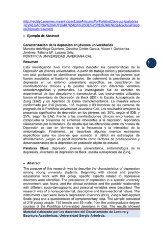 Material elaborado por los docentes del Departamento de Lectura y
Escritura Académicas, Universidad Sergio Arboleda.
5
5
http://redalyc.uaemex.mx/principal/ListaArticulosPorPalabraClave.jsp?palabras
=EVALUACION%20AUTOMATIZADA%20DE%20RESUMENES|&cadenaPalab
raOriginal=resumen|
 Ejemplo de Abstract
Caracterización de la depresión en jóvenes universitarios
Marcela Arrivillaga Quintero, Carolina Cortés García, Vivian l. Goicochea
Jiménez, Tatiana Mª. Lozano Ortiz.
PONTIFICIA UNIVERSIDAD JAVERIANA-CAL
Resumen
Esta investigación tuvo como objetivo describir las características de la
Depresión en jóvenes universitarios. A partir del trabajo clínico y psicoeducativo
con esta población se identificaron aspectos específicos de los jóvenes que
fueron asociados al trastorno depresivo. Se determinó la prevalencia de la
depresión en un entorno universitario específico, se describieron las
manifestaciones clínicas y la posible relación con diferentes variables
sociodemográficas y personales. La investigación fue de carácter no
experimental de tipo descriptivo y transeccional. Los instrumentos utilizados
fueron el Inventario de Depresión de Beck (IDB), la Escala Autoaplicada de
Zung (EAZ) y un Apartado de Datos Complementarios. La muestra estuvo
conformada por 218 jóvenes, 135 mujeres y 83 hombres de las carreras de
pregrado de la Pontificia Universidad Javeriana-Cali. Los resultados arrojaron la
presencia significativa de depresión en los jóvenes así: 30%, según el IDB, y
25%, según la EAZ. Frente a las manifestaciones clínicas encontradas, se
comprueba la presencia de síntomas inherentes a la depresión, reportados
clásicamente por la literatura. Se resalta que las diferencias entre los niveles de
Depresión se dan en términos de la frecuencia y la intensidad de la
sintomatología. Finalmente, se describen algunos eventos estresores
específicos para los jóvenes que sumado al déficit en estrategias de
afrontamiento, juegan un papel importante como factores de predisposición y
desencadenantes de la depresión en población objeto de estudio.
Palabras Clave: depresión, jóvenes universitarios, sintomatología de la
depresión, inventario de depresión de Beck, escala autoaplicada de Zung.
 Abstract
The purpose of this research was to describe the characteristics of depression
among young university students. Beginning with clinical and psycho-
educational work with this group, specific aspects related to depressive
disorders were identified. The prevalence of depression in a specific university
environment was found, and the clinical evidence and the posible relationship
with different socio-demographic and personal variables were described. The
research was of a nonexperimental, descriptive and trans-sectional nature. The
instruments used were Beck’s Depression Inventory (BDI), Zung’s Self-Applied
Scale (zss) and a questionnaire of complementary data. The sample consisted
of 218 young people: 135 female and 83 male, from the undergraduate degree
courses of the Pontificia Universidad Javeriana in Cali. The results showed
 