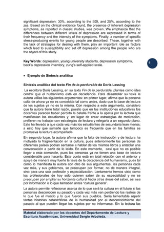 Material elaborado por los docentes del Departamento de Lectura y
Escritura Académicas, Universidad Sergio Arboleda.
6
6
significant depression: 30%, according to the BDI, and 25%, according to the
zss. Based on the clinical evidence found, the presence of inherent depression
symptoms, as reported in classic studies, was proven. We emphasize that the
differences between different levels of depression are expressed in terms of
their frequency and the intensity of the symptoms. Finally, a number of specific
stress-producing events for young people are described. These, together with
the lack of strategies for dealing with them, play an important role as factors
which lead to susceptibility and set off depression among the people who are
the object of this study.
Key Words: depression, young university students, depression symptoms,
beck’s depression inventory, zung’s self-applied scale.
 Ejemplo de Síntesis analítica
Síntesis analítica del texto Fin de lo perdurable de Doris Lessing
La escritora Doris Lessing, en su texto Fin de lo perdurable, plantea como idea
central que el humanismo está en decadencia. Para desarrollar su tesis la
autora utiliza los siguientes argumentos: en primer lugar, afirma que la persona
culta de ahora ya no es concebida tal como antes, dado que la base de lectura
de los sujetos ya no es la misma. Con respecto a este argumento, considero
que la autora tiene total razón, puesto que en las instituciones educativas los
docentes parecen haber perdido la batalla frente a la apatía por la lectura que
manifiestan los estudiantes y, en lugar de crear estrategias de motivación,
prefieren no trabajar con estrategias de lectura y relegarla a un segundo plano.
Esto ha llevado a que cada vez más los estudiantes de secundaria lean menos;
a esto hay que sumarle que tampoco es frecuente que en las familias se
promueva la lectura acompañada.
En segundo lugar, la autora afirma que la falta de instrucción y de lectura ha
motivado la fragmentación en la cultura, pues anteriormente las personas de
diferentes países podían sentarse a hablar de los mismos libros y entablar una
conversación a partir de lo leído. En este momento, casi que no es posible
llegar a esta comunión, pues las personas ya no tienen una base de lectura
considerable para hacerlo. Este punto está en total relación con el anterior y
apoya de manera muy fuerte la tesis de la decadencia del humanismo, pues tal
como lo manifiesta la autora con otro de sus argumentos, las personas cada
vez más, y sus gobiernos, se preocupan por formar, no de manera integral,
sino para una sola profesión y especialización. Lentamente hemos visto como
los profesionales de hoy solo quieren saber de su especialidad y no se
preocupan por ampliar su horizonte cultural hacia otras áreas del saber, así sea
por información o lo que llamaban antes “cultura general”.
La autora permite reflexionar acerca de lo que será la cultura en el futuro si las
personas desconocen su pasado y cada vez más van perdiendo los rastros de
lo que fue el mundo y lo que fueron sus pueblos. Sería lamentable repetir
tantas historias catastróficas de la humanidad por el desconocimiento del
pasado al que pueden llegar los sujetos por no informarse. Sin la lectura las
 