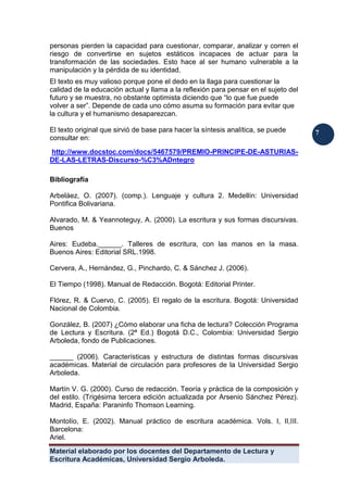 Material elaborado por los docentes del Departamento de Lectura y
Escritura Académicas, Universidad Sergio Arboleda.
7
7
personas pierden la capacidad para cuestionar, comparar, analizar y corren el
riesgo de convertirse en sujetos estáticos incapaces de actuar para la
transformación de las sociedades. Esto hace al ser humano vulnerable a la
manipulación y la pérdida de su identidad.
El texto es muy valioso porque pone el dedo en la llaga para cuestionar la
calidad de la educación actual y llama a la reflexión para pensar en el sujeto del
futuro y se muestra, no obstante optimista diciendo que “lo que fue puede
volver a ser”. Depende de cada uno cómo asuma su formación para evitar que
la cultura y el humanismo desaparezcan.
El texto original que sirvió de base para hacer la síntesis analítica, se puede
consultar en:
http://www.docstoc.com/docs/5467579/PREMIO-PRINCIPE-DE-ASTURIAS-
DE-LAS-LETRAS-Discurso-%C3%ADntegro
Bibliografía
Arbeláez, O. (2007). (comp.). Lenguaje y cultura 2. Medellín: Universidad
Pontifica Bolivariana.
Alvarado, M. & Yeannoteguy, A. (2000). La escritura y sus formas discursivas.
Buenos
Aires: Eudeba.______. Talleres de escritura, con las manos en la masa.
Buenos Aires: Editorial SRL.1998.
Cervera, A., Hernández, G., Pinchardo, C. & Sánchez J. (2006).
El Tiempo (1998). Manual de Redacción. Bogotá: Editorial Printer.
Flórez, R. & Cuervo, C. (2005). El regalo de la escritura. Bogotá: Universidad
Nacional de Colombia.
González, B. (2007) ¿Cómo elaborar una ficha de lectura? Colección Programa
de Lectura y Escritura. (2ª Ed.) Bogotá D.C., Colombia: Universidad Sergio
Arboleda, fondo de Publicaciones.
______ (2006). Características y estructura de distintas formas discursivas
académicas. Material de circulación para profesores de la Universidad Sergio
Arboleda.
Martín V. G. (2000). Curso de redacción. Teoría y práctica de la composición y
del estilo. (Trigésima tercera edición actualizada por Arsenio Sánchez Pérez).
Madrid, España: Paraninfo Thomson Learning.
Montolío, E. (2002). Manual práctico de escritura académica. Vols. I, II,III.
Barcelona:
Ariel.
 