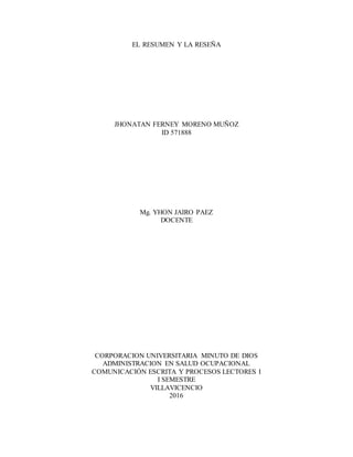 EL RESUMEN Y LA RESEÑA
JHONATAN FERNEY MORENO MUÑOZ
ID 571888
Mg. YHON JAIRO PAEZ
DOCENTE
CORPORACION UNIVERSITARIA MINUTO DE DIOS
ADMINISTRACION EN SALUD OCUPACIONAL
COMUNICACIÓN ESCRITA Y PROCESOS LECTORES I
I SEMESTRE
VILLAVICENCIO
2016
 