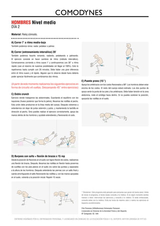 HOMBRES Nivel medio
DÍA 2
Material: Reloj cómodo.


A) Correr 7’ a ritmo medio-bajo
También podemos remar, nadar, pedalear o patinar.

B) Correr (entrenamiento interválico) 20’
También podemos hacerlo remando, nadando, pedaleando o patinando.
El ejercicio consiste en hacer cambios de ritmo (método interválico).
Comenzaremos corriendo a ritmo suave 1’ y continuaremos con 30’’ a ritmo
rápido (casi al máximo de nuestras posbilidades sin llegar al 100%). Esto lo
repetiremos hasta cumplir con 20 minutos. Debe haber una gran diferencia
entre el ritmo suave y el rápido. Alguien que lo observe desde fuera debería
poder apreciar fácilmente que combinamos dos ritmos.

                                                                                     E) Puente prono (15’’)
(A partir de este momento realizamos los siguientes ejercicios en                    Apoya los antebrazos con los codos flexionados a 90º. Los hombros deben estar
forma de circuito x4 vueltas. Descansando 45’’ entre ejercicios)                     encima de los codos. El resto del cuerpo estará estirado. Los dos puntos de
                                                                                     apoyo serán la punta de tus pies y los antebrazos. Debe haber tensión en la zona
C) Doble crunch                                                                      abdomina, mete el ombligo hacia dentro. Si no puedes sostener la posición,
Ejercicio donde trabajamos las abdominales. Guardando el equilibrio con los          apoyarás las rodillas en el suelo.
isquiones (hueso posterior que forma la pelvis), llevamos las rodillas al pecho.
Esta unión debe producirse en la línea media del cuerpo. Después volvemos a
extendernos sin dejar de juntar esternón y pubis, y manteniendo la barbilla en
dirección al pecho. Sino puedes realizar el ejercicio correctamente, apoya las
manos detrás de los hombros y ayúdate extendiendo y flexionando el codo.

                                                                                                                   90º




D) Burpees con salto + flexión de brazos x 15 rep
Desde la posición de flexiones en el suelo con ligera flexión de codos, realizamos
una flexión de brazos. Después, llevamos las rodillas en flexión hasta ponernos
de cuclillas con los pies planos en el suelo (no sobre las puntas) y separados
a la altura de los hombros. Después extenderás las piernas con un salto final y
caerás amortiguando el salto flexionando las rodillas y, con las manos apoyadas
en el suelo, volverás a la posición inicial. Repetir 15 veces




                                                                                     * Disclaimer: Este programa está pensado para personas que gozan de buena salud. Antes
                                                                                     de iniciar el programa, si tienes dudas consulta a tu médico. Si en algún momento sientes
                                                                                     mareos o dolor, interrumpe tus ejercicios y consulta a tu médico. Si estás embarazada,
                                                                                     consulta antes con tu médico. Evita las horas de máximo calor o realiza los ejercicios en
                                                                                     espacios acondicionados.

                                                                                     Fito Florensa (@fitoflorensa) Entrenador Personal.
                                                                                     Licenciado en Ciencias de la Acividad Física y del Deporte.
                                                                                     Nº Colegiado: 52. 544

   ENTRENO DISEÑADO POR EL ENTRENADOR PERSONAL Y LICENCIADO EN CIENCIAS DE LA EDUCACIÓN FÍSICA Y EL DEPORTE @FITOFLORENSA DE FITT.ES
 