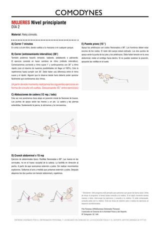 MUJERES Nivel principiante
DÍA 2
Material: Reloj cómodo.


A) Correr 7 minutos                                                              E) Puente prono (15’’)
En cinta o al aire libre, dando vueltas a tu manzana o en cualquier parque.      Apoya los antebrazos con codos flexionados a 90º. Los hombros deben estar
                                                                                 encima de los codos. El resto del cuerpo estará estirado. Los dos puntos de
B) Correr (entrenamiento interválico) (30’)                                      apoyo serán la punta de tus pies y los antebrazos. Debe haber tensión en la zona
También podemos hacerlo remando, nadando, pedaleando o patinando.                abdominal, meter el ombligo hacia dentro. Si no puedes sostener la posición,
El ejercicio consiste en hacer cambios de ritmo (método interválico).            apoyarás las rodillas en el suelo.
Comenzaremos corriendo a ritmo suave 1’ y continuaremos con 30’’ a ritmo
rápido (casi al máximo de nuestras posibilidades sin llegar al 100%). Esto lo
repetiremos hasta cumplir con 30’. Debe haber una diferencia entre el ritmo
suave y el rápido. Alguien que lo observe desde fuera debería poder apreciar
fácilmente que combinamos dos ritmos.

(A partir de este momento realizamos los siguientes ejercicios en
                                                                                                                90º




forma de circuito x4 vueltas. Descansando 45’’ entre ejercicios)

C) Abducciones de cadera (12 rep./ lado)
Esta vez nos pondremos boca abajo en posición inicial de flexiones de brazos.
Los puntos de apoyo serán las manos y un pie. La cadera y las piernas
extendidas. Sosteniendo la pierna, la abriremos y la crerraremos.




D) Crunch abdominal x 15 rep
Ejercicio de abdominales típico. Rodillas flexionadas a 90º. Las manos en las
cervicales, no en el hueso occipital de la cabeza. La barbilla en dirección al
pecho. A partir de aquí acercamos esternón a pubis. Sin realizar movimientos
explosivos. Soltamos el aire a medida que juntamos esternón y pubis. Después
alejamos los dos puntos con tensión abdominal y repetimos.




                                                                                 * Disclaimer: Este programa está pensado para personas que gozan de buena salud. Antes
                                                                                 de iniciar el programa, si tienes dudas consulta a tu médico. Si en algún momento sientes
                                                                                 mareos o dolor, interrumpe tus ejercicios y consulta a tu médico. Si estás embarazada,
                                                                                 consulta antes con tu médico. Evita las horas de máximo calor o realiza los ejercicios en
                                                                                 espacios acondicionados.

                                                                                 Fito Florensa (@fitoflorensa) Entrenador Personal.
                                                                                 Licenciado en Ciencias de la Acividad Física y del Deporte.
                                                                                 Nº Colegiado: 52. 544


   ENTRENO DISEÑADO POR EL ENTRENADOR PERSONAL Y LICENCIADO EN CIENCIAS DE LA EDUCACIÓN FÍSICA Y EL DEPORTE @FITOFLORENSA DE FITT.ES
 