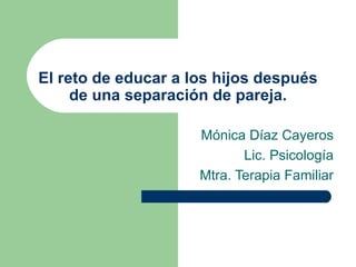 El reto de educar a los hijos después de una separación de pareja. Mónica Díaz Cayeros Lic. Psicología Mtra. Terapia Familiar 