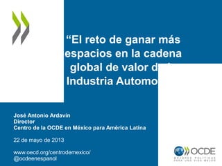 “El reto de ganar más
espacios en la cadena
global de valor de la
Industria Automotriz”
José Antonio Ardavín
Director
Centro de la OCDE en México para América Latina
22 de mayo de 2013
www.oecd.org/centrodemexico/
@ocdeenespanol
 