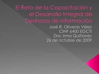 El Reto de la Capacitación y el Desarrollo Integral de Destrezas de información José R. Oliveras Vélez  CINF 6400 EGCTI Dra. Irma Quiñones 26 de octubre de 2009 