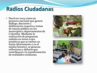  Radios Ciudadanas Nació en 2004 como un proyecto nacional que genera diálogo, discusión y deliberación respecto a temas de interés público en los municipios y departamentos de Colombia. Mediante la realización de programas radiales en torno a ejes temáticos que se emiten en franja (diariamente y en el mismo horario), se generan reflexiones y debates que contribuyen a la transformación de realidades cotidianas.