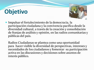 ObjetivoImpulsar el fortalecimiento de la democracia, la participación ciudadana y la convivencia pacífica desde la diversidad cultural, a través de la creación y consolidación de franjas de análisis y opinión, en las radios comunitarias y públicas del país. Radios Ciudadanas se plantea como una oportunidad para  hacer visible la diversidad de perspectivas, intereses y necesidades de los ciudadanos y fomentar  su participación activa en las discusiones y decisiones sobre asuntos de interés público. 