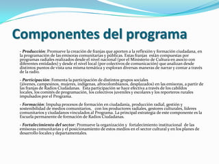 Componentes del programa- Producción: Promueve la creación de franjas que aporten a la reflexión y formación ciudadana, en la programación de las emisoras comunitarias y públicas. Estas franjas  están compuestas por programas radiales realizados desde el nivel nacional (por el Ministerio de Cultura en asocio con diferentes entidades) y desde el nivel local (por colectivos de comunicación) que analizan desde distintos puntos de vista una misma temática y exploran diversas maneras de narrar y contar a través de la radio.- Participación: Fomenta la participación de distintos grupos sociales (jóvenes, campesinos, mujeres, indígenas, afrocolombianos, desplazados) en las emisoras, a partir de las franjas de Radios Ciudadanas.  Esta participación se hace efectiva a través de los cabildos locales, los comités de programación, los colectivos juveniles y escolares y los reporteros rurales impulsados por el Programa.   - Formación: Impulsa procesos de formación en ciudadanía, producción radial, gestión y sostenibilidad de medios comunitarios,   con los productores radiales, gestores culturales, líderes comunitarios y ciudadanos vinculados al Programa. La principal estrategia de este componente es la Escuela permanente de formación de Radios Ciudadanas.- Fortalecimiento del sector: Promueve la organización y  fortalecimiento institucional  de las emisoras comunitarias y el posicionamiento de estos medios en el sector cultural y en los planes de desarrollo locales y departamentales.