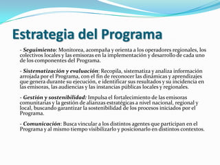 Estrategia del Programa- Seguimiento: Monitorea, acompaña y orienta a los operadores regionales, los colectivos locales y las emisoras en la implementación y desarrollo de cada uno de los componentes del Programa.- Sistematización y evaluación: Recopila, sistematiza y analiza información arrojada por el Programa, con el fin de reconocer las dinámicas y aprendizajes que genera durante su ejecución, e identificar sus resultados y su incidencia en las emisoras, las audiencias y las instancias públicas locales y regionales.- Gestión y sostenibilidad: Impulsa el fortalecimiento de las emisoras comunitarias y la gestión de alianzas estratégicas a nivel nacional, regional y local, buscando garantizar la sostenibilidad de los procesos iniciados por el Programa. - Comunicación: Busca vincular a los distintos agentes que participan en el Programa y al mismo tiempo visibilizarlo y posicionarlo en distintos contextos.
