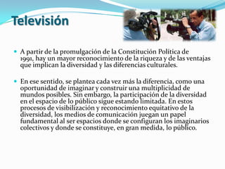 TelevisiónA partir de la promulgación de la Constitución Política de 1991, hay un mayor reconocimiento de la riqueza y de las ventajas que implican la diversidad y las diferencias culturales.En ese sentido, se plantea cada vez más la diferencia, como una oportunidad de imaginar y construir una multiplicidad de mundos posibles. Sin embargo, la participación de la diversidad en el espacio de lo público sigue estando limitada. En estos procesos de visibilización y reconocimiento equitativo de la diversidad, los medios de comunicación juegan un papel fundamental al ser espacios donde se configuran los imaginarios colectivos y donde se constituye, en gran medida, lo público.