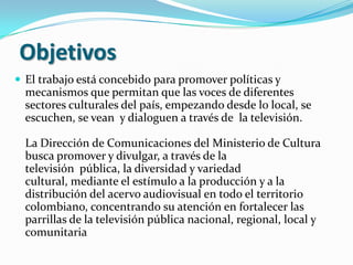 ObjetivosEl trabajo está concebido para promover políticas y mecanismos que permitan que las voces de diferentes sectores culturales del país, empezando desde lo local, se escuchen, se vean  y dialoguen a través de  la televisión.La Dirección de Comunicaciones del Ministerio de Cultura busca promover y divulgar, a través de la televisión  pública, la diversidad y variedad cultural, mediante el estímulo a la producción y a la distribución del acervo audiovisual en todo el territorio colombiano, concentrando su atención en fortalecer las parrillas de la televisión pública nacional, regional, local y comunitaria