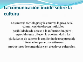 La comunicación incide sobre la culturaLas nuevas tecnologías y las nuevas lógicas de la comunicación ofrecen múltiplesposibilidades de acceso a la información, pero especialmente ofrecen la oportunidad a losciudadanos de superar la condición de receptores de información para convertirse enproductores de contenidos y en creadores culturales.