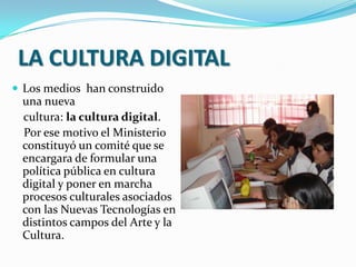 LA CULTURA DIGITALLos medios  han construido una nueva cultura: la cultura digital. Por ese motivo el Ministerio constituyó un comité que se encargara de formular una política pública en cultura digital y poner en marcha procesos culturales asociados con las Nuevas Tecnologías en distintos campos del Arte y la Cultura.