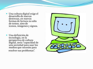 Una cultura digital exige el desarrollo de nuevas destrezas, en nuevas formas de lectura no sólo de textos, sino de íconos, imágenes y signos.Una definición de tecnología, en la perspectiva de cultura digital, sería “capacidad de una sociedad para usar los medios que necesite para    resolver sus problemas”.