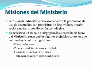 Misiones del Ministeriola misión del Ministerio está asociada con la promoción del uso de los medios con propósitos de desarrollo cultural y social y no tanto con dotación tecnológica.Es necesario un trabajo pedagógico de adentro hacia fuera del Ministerio para superar algunos prejuicios como los que confunden la cultura digital con:- El uso de Internet- Procesos de dotación o conectividad- Consumo de mensajes virtuales- Textos o mensajes en soportes digitales