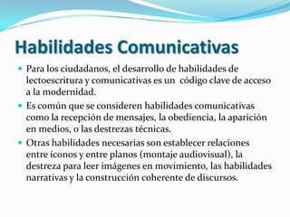 Habilidades ComunicativasPara los ciudadanos, el desarrollo de habilidades de lectoescritura y comunicativas es un  código clave de acceso a la modernidad.Es común que se consideren habilidades comunicativas como la recepción de mensajes, la obediencia, la aparición en medios, o las destrezas técnicas.Otras habilidades necesarias son establecer relaciones entre íconos y entre planos (montaje audiovisual), la destreza para leer imágenes en movimiento, las habilidades narrativas y la construcción coherente de discursos.