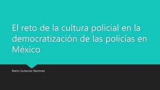 El reto de la cultura policial en la
democratización de las policías en
México
Mario Gutierrez Martinez
 