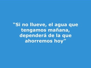 “ Si no llueve, el agua que tengamos mañana, dependerá de la que ahorremos hoy”