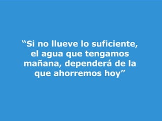 “ Si no llueve lo suficiente, el agua que tengamos mañana, dependerá de la que ahorremos hoy” 