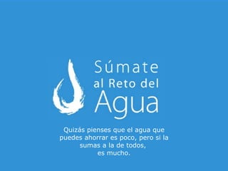 Quizás pienses que el agua que puedes ahorrar es poco, pero si la sumas a la de todos,  es mucho. 