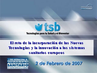 El reto de la incorporación de las Nuevas Tecnologías y la innovación a los sistemas sanitarios europeos 2 de Febrero de 2007 