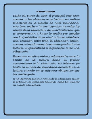 El reto de la lectura.
Desde mi punto de vista el principal reto para
acercar a los alumnos a la lectura no radica
solamente en la escuela de nivel secundaria,
más bien implica la participación de todos los
niveles de la educación, de su articulación, que
se comprometan a hacer lo posible por cumplir
con los propósitos de su nivel a fin de establecer
una conexión entre toda la educación básica,
acercar a los alumnos de manera gradual a la
lectura, sin presentarla a la principio como una
obligación.
Hacer que nuestros niños y adolescentes vean lo
bonito de la lectura desde su primer
acercamiento a la educación, no intentar ya
hasta en el nivel de secundaria acercarlos a la
lectura cuando ya es más una obligación que
por simple gusto.
Si no logramos que los 3 niveles de la educación básica
se articulen no estaremos haciendo nada por mejorar
en cuanto a la lectura.
 