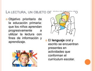 LA LECTURA, UN OBJETO DE CONOCIMIENTO
 Objetivo prioritario de
la educación primaria:
que los niños aprendan
progresivamente a
utilizar la lectura con
fines de información y
aprendizaje.  El lenguaje oral y
escrito se encuentran
presentes en
actividades que
conforman el
currículum escolar.
 