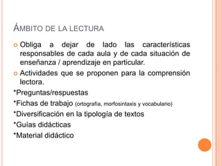 ÁMBITO DE LA LECTURA
 Obliga a dejar de lado las características
responsables de cada aula y de cada situación de
enseñanza / aprendizaje en particular.
 Actividades que se proponen para la comprensión
lectora.
*Preguntas/respuestas
*Fichas de trabajo (ortografía, morfosintaxis y vocabulario)
*Diversificación en la tipología de textos
*Guías didácticas
*Material didáctico
 
