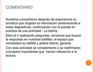 COMENTARIO
Nuestros compañeros después de exponernos su
temática que engloba la información perteneciente a
estas diapositivas, continuación con la puesta en
práctica de una actividad : La lotería.
Ellos al ir realizando preguntas, teníamos que buscar
la respuesta en nuestras tablillas, el equipo que
completara su tablilla y gritara lotería, ganaría.
Con esta actividad se complemento y se reafirmaron
conceptos importantes que hacían referencia a la
lectura.
 