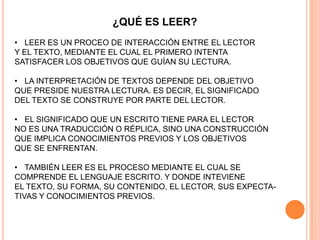 ¿QUÉ ES LEER?
• LEER ES UN PROCEO DE INTERACCIÓN ENTRE EL LECTOR
Y EL TEXTO, MEDIANTE EL CUAL EL PRIMERO INTENTA
SATISFACER LOS OBJETIVOS QUE GUÍAN SU LECTURA.
• LA INTERPRETACIÓN DE TEXTOS DEPENDE DEL OBJETIVO
QUE PRESIDE NUESTRA LECTURA. ES DECIR, EL SIGNIFICADO
DEL TEXTO SE CONSTRUYE POR PARTE DEL LECTOR.
• EL SIGNIFICADO QUE UN ESCRITO TIENE PARA EL LECTOR
NO ES UNA TRADUCCIÓN O RÉPLICA, SINO UNA CONSTRUCCIÓN
QUE IMPLICA CONOCIMIENTOS PREVIOS Y LOS OBJETIVOS
QUE SE ENFRENTAN.
• TAMBIÉN LEER ES EL PROCESO MEDIANTE EL CUAL SE
COMPRENDE EL LENGUAJE ESCRITO. Y DONDE INTEVIENE
EL TEXTO, SU FORMA, SU CONTENIDO, EL LECTOR, SUS EXPECTA-
TIVAS Y CONOCIMIENTOS PREVIOS.
 