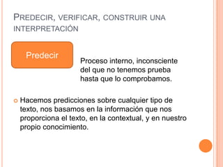 PREDECIR, VERIFICAR, CONSTRUIR UNA
INTERPRETACIÓN
Proceso interno, inconsciente
del que no tenemos prueba
hasta que lo comprobamos.
 Hacemos predicciones sobre cualquier tipo de
texto, nos basamos en la información que nos
proporciona el texto, en la contextual, y en nuestro
propio conocimiento.
Predecir
 