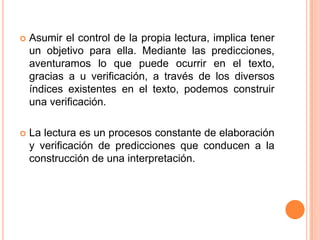  Asumir el control de la propia lectura, implica tener
un objetivo para ella. Mediante las predicciones,
aventuramos lo que puede ocurrir en el texto,
gracias a u verificación, a través de los diversos
índices existentes en el texto, podemos construir
una verificación.
 La lectura es un procesos constante de elaboración
y verificación de predicciones que conducen a la
construcción de una interpretación.
 