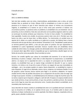 El desafío del amor

Página 5

DÍA 2: EL AMOR ES AMABLE

Sed más bien amables unos con otros, misericordiosos, perdonándoos unos a otros, así como
también Dios os perdonó en Cristo. (Efesios 4:32) La amabilidad es el amor en acción. Si la
paciencia es la manera en que el amor reacciona para reducir al mínimo una circunstancia
negativa, la amabilidad es la manera en que el amor actúa para aumentar al máximo una
circunstancia positiva. La paciencia evita un problema; la amabilidad crea una bendición. Una es
preventiva, la otra es dinámica. Estas dos caras del amor son las piedras angulares sobre las cuales
se construyen los demás atributos que trataremos. El amor te hace amable. Y la amabilidad te
hace agradable. Cuando eres amable, las personas quieren estar cerca de ti. Perciben que eres
bueno con ellas y que les haces bien. La Biblia declara: “La misericordia y la verdad nunca se
aparten de ti; átalas a tu cuello, escríbelas en la tabla de tu corazón. Así hallarás favor y buena
estimación ante los ojos de Dios y de los hombres” (Proverbios 3:3-4). “Amabilidad” puede parecer
un término genérico para definir, y más aún para poner en práctica. Así que separaremos la
amabilidad en cuatro ingredientes esenciales: Dulzura: Cuando obras con amabilidad, tienes
cuidado de cómo tratas a tu cónyuge y jamás eres demasiado severo. Eres sensible y tierno. Aún si
es necesario decir algo difícil, harás lo imposible par que tu reprimenda o desafío logren ser tan
fáciles de escuchar como sea posible. Dices la verdad con amor.

Servicio. Ser amable significa que cubres las necesidades del momento. Si se trata de tareas
domésticas, te pones a trabajar. ¿Hace falta un oído dispuesto? Lo proporcionas. La amabilidad
adorna a la esposa con la capacidad de servir a su esposo sin preocuparse por los derechos
propios. La amabilidad hace que un esposo tenga curiosidad de descubrir lo que su esposa
necesita, y lo motiva a ser el que dé un paso al frente y se asegure de que esas necesidades se
satisfagan... aún si las propias quedan en espera. Buena disposición. La amabilidad te inspira a
estar dispuesto. En lugar de ser obstinado, reacio o terco, cooperas y te mantienes flexible. En vez
de quejarte y poner excusas, buscas razones para llegar a un acuerdo y adaptarte. Un esposo
amable termina miles de posibles discusiones con su disposición de escuchar antes de exigir que
se haga lo que quiere. Iniciativa. La amabilidad piensa de antemano y luego da el primer paso. No
se sienta a esperar que la impulsen u obliguen a salir del sofá. El esposo o la esposa amable será el
que salude primero, el que sonría primero, el que sirva primero y perdone primero. No necesita
que el otro haga las cosas bien para demostrar amor. Cuando obras desde la amabilidad, ves la
necesidad y das el primer paso.

Jesús describió de manera creativa la amabilidad del amor en la parábola del buen samaritano,
que se encuentra en la Biblia, en el capítulo 10 de Lucas. A un hombre judío lo atacan unos
ladrones y lo dejan moribundo en un camino apartado. Dos líderes religiosos, respetados entre su
gente, pasan y deciden no detenerse.
 