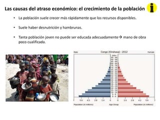 Las causas del atraso económico: el crecimiento de la población
• La población suele crecer más rápidamente que los recursos disponibles.
• Suele haber desnutrición y hambrunas.
• Tanta población joven no puede ser educada adecuadamente mano de obra
poco cualificada.
 