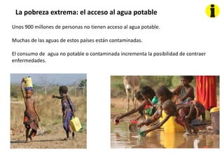 La pobreza extrema: el acceso al agua potable
Unos 900 millones de personas no tienen acceso al agua potable.
Muchas de las aguas de estos países están contaminadas.
El consumo de agua no potable o contaminada incrementa la posibilidad de contraer
enfermedades.
 