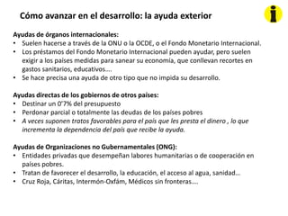 Cómo avanzar en el desarrollo: la ayuda exterior
Ayudas de órganos internacionales:
• Suelen hacerse a través de la ONU o la OCDE, o el Fondo Monetario Internacional.
• Los préstamos del Fondo Monetario Internacional pueden ayudar, pero suelen
exigir a los países medidas para sanear su economía, que conllevan recortes en
gastos sanitarios, educativos….
• Se hace precisa una ayuda de otro tipo que no impida su desarrollo.
Ayudas directas de los gobiernos de otros países:
• Destinar un 0’7% del presupuesto
• Perdonar parcial o totalmente las deudas de los países pobres
• A veces suponen tratos favorables para el país que les presta el dinero , lo que
incrementa la dependencia del país que recibe la ayuda.
Ayudas de Organizaciones no Gubernamentales (ONG):
• Entidades privadas que desempeñan labores humanitarias o de cooperación en
países pobres.
• Tratan de favorecer el desarrollo, la educación, el acceso al agua, sanidad…
• Cruz Roja, Cáritas, Intermón-Oxfám, Médicos sin fronteras….
 