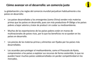 Cómo avanzar en el desarrollo: un comercio justo
La globalización y las reglas del comercio mundial perjudican habitualmente a los
países en desarrollo:
• Los países desarrollados y los emergentes (como China) venden más materias
primas que los países en desarrollo, pues son más productivos Obliga a los países
pobres a bajar salarios y tratar de producir sin cuidar su medioambiente.
• Muchas de las exportaciones de los países pobres están en manos de
multinacionales de países ricos, por lo que los beneficios no se quedan en los
países en desarrollo.
• Los precios de las materias primas y alimentos son fijados por los países más
desarrollados.
• Los acuerdos para proteger el medioambiente, como el Prococolo de Kyoto,
comprometen a los países a explotar sus recursos de forma sostenible, lo que no
pueden hacer muchos países subdesarrollados sin perder competitividad en los
mercados.
 
