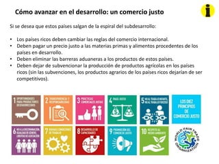 Cómo avanzar en el desarrollo: un comercio justo
Si se desea que estos países salgan de la espiral del subdesarrollo:
• Los países ricos deben cambiar las reglas del comercio internacional.
• Deben pagar un precio justo a las materias primas y alimentos procedentes de los
países en desarrollo.
• Deben eliminar las barreras aduaneras a los productos de estos países.
• Deben dejar de subvencionar la producción de productos agrícolas en los países
ricos (sin las subvenciones, los productos agrarios de los países ricos dejarían de ser
competitivos).
 