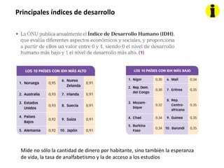 Principales índices de desarrollo
Mide no sólo la cantidad de dinero por habitante, sino también la esperanza
de vida, la tasa de analfabetismo y la de acceso a los estudios
 