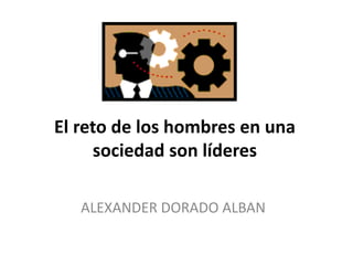 El reto de los hombres en una
sociedad son líderes
ALEXANDER DORADO ALBAN
 