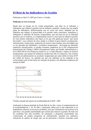 El Reto de los Indicadores de Gestión
Publicado en Abril 15, 2007 por Carlos A. Giraldo

Publicado en www.ri-ol.com

Desde hace un tiempo me he venido preguntando, cuál debe ser el indicador o
indicadores que reflejen la gestión real de cualquier compañía. Aunque hay una amplia
gama de indicadores, definitivamente aun no existe uno único, adoptado por las
industrias que indique la proactividad en la gestión; todos conocemos, manejamos y
trabajamos el indicador de lesiones incapacitantes, que está lejos de ser un indicador
proactivo; por el contrario, es completamente reactivo y muy lejos de reflejar la gestión;
he visto muchos indicadores muy bajos en los que solo queda por pensar “que suerte
han tenido”, caso contrario de otros, donde es evidente el gran esfuerzo en planeación,
entrenamiento, inspecciones, asignación de recursos entre muchas otras actividades que
se ven opacadas por fatalidades y accidentes incapacitantes. Revisando las diferentes
tendencias internacionales, se pueden encontrar estadísticas de la OIT (Organización
Internacional del Trabajo), OSHA (Occupational Safety and Health Administration) y
de la OGP (Oil & Gas Producers) donde no se ve nada diferente a índices de lesiones
incapacitantes, que aunque las tendencias siempre han sido a la reducción, -hoy estamos
en niveles de prácticamente un accidente incapacitante por cada millón de horas (0.97
por millón de horas)-, no entiendo por qué este indicador no ha cambiado ni ha
evolucionado como lo han hecho los sistemas de gestión y las diferentes tendencias del
manejo de H&S




.
*Grafico tomado del reporte de accidentalidad de la OGP - 2005

Analizando la famosa pirámide de Frank Bird de los 60s, vemos el comportamiento de
la accidentalidad de 1, 10, 30, 600, y claramente refleja que lo más importante es no
desperdiciar esfuerzos en los pocos accidentes, sino que concentremos las acciones en la
gran base y las grandes oportunidades que existen para mejorar la gestión. De todo esto
los resultados han sido increíbles, las estrategias y programas desarrollados han
evolucionado de simples programas de entrenamiento -pasando por auditorias,
realización de análisis de riesgos que van de panoramas a técnicas avanzadas como
 