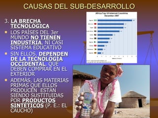 CAUSAS DEL SUB-DESARROLLO

3. LA BRECHA
   TECNOLÓGICA
 LOS PAÍSES DEL 3er
   MUNDO NO TIENEN
   INDUSTRIA, NI CASI
   SISTEMA EDUCATIVO
 SIN ELLOS, DEPENDEN
   DE LA TECNOLOGÍA
   OCCIDENTAL, QUE
   DEBEN COMPRAR EN EL
   EXTERIOR
 ADEMÁS, LAS MATERIAS
   PRIMAS QUE ELLOS
   PRODUCEN ESTÁN
   SIENDO SUSTITUIDAS
   POR PRODUCTOS
   SINTÉTICOS (P. E.: EL
   CAUCHO)
 