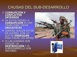 CAUSAS DEL SUB-DESARROLLO
5. CORRUPCIÓN Y
   CONFLICTOS
   INTERNOS
 EN ÉSTOS PAÍSES LA
   CORRUPCIÓN ES UNA
   TRABA PARA CREAR
   INDUSTRIAS
 ADEMÁS, SUELEN ESTAR
   EN GUERRA, CON LO
   QUE SE ENDEUDAN
   PARA PAGAR LAS ARMAS
 SI LAS GUERRAS SON
   CIVILES, LA
   DESTRUCCIÓN Y EL
   SUBDESARROLLO SON
   MAYORES
 